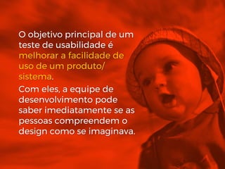 O objetivo principal de um
teste de usabilidade é
melhorar a facilidade de
uso de um produto/
sistema.
Com eles, a equipe de
desenvolvimento pode
saber imediatamente se as
pessoas compreendem o
design como se imaginava.
 