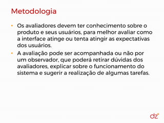 Metodologia
• Os avaliadores devem ter conhecimento sobre o
produto e seus usuários, para melhor avaliar como
a interface atinge ou tenta atingir as expectativas
dos usuários.
• A avaliação pode ser acompanhada ou não por
um observador, que poderá retirar dúvidas dos
avaliadores, explicar sobre o funcionamento do
sistema e sugerir a realização de algumas tarefas.
 