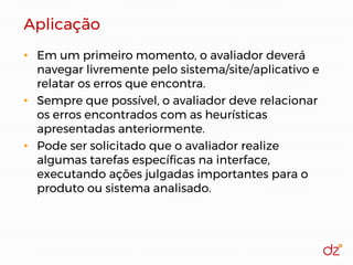 Aplicação
• Em um primeiro momento, o avaliador deverá
navegar livremente pelo sistema/site/aplicativo e
relatar os erros que encontra.
• Sempre que possível, o avaliador deve relacionar
os erros encontrados com as heurísticas
apresentadas anteriormente.
• Pode ser solicitado que o avaliador realize
algumas tarefas específicas na interface,
executando ações julgadas importantes para o
produto ou sistema analisado.
 