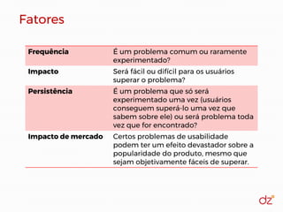 Fatores
Frequência É um problema comum ou raramente
experimentado?
Impacto Será fácil ou difícil para os usuários
superar o problema?
Persistência É um problema que só será
experimentado uma vez (usuários
conseguem superá-lo uma vez que
sabem sobre ele) ou será problema toda
vez que for encontrado?
Impacto de mercado Certos problemas de usabilidade
podem ter um efeito devastador sobre a
popularidade do produto, mesmo que
sejam objetivamente fáceis de superar.
 