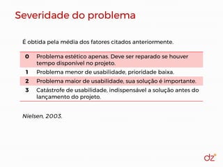 Severidade do problema
0 Problema estético apenas. Deve ser reparado se houver
tempo disponível no projeto.
1 Problema menor de usabilidade, prioridade baixa.
2 Problema maior de usabilidade, sua solução é importante.
3 Catástrofe de usabilidade, indispensável a solução antes do
lançamento do projeto.
É obtida pela média dos fatores citados anteriormente.
Nielsen, 2003.
 