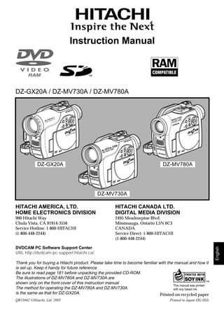 Instruction Manual




DZ-GX20A / DZ-MV730A / DZ-MV780A


                                        DISC N                                                            DISC N
                                           TIO                                                               TIO
                                     NAVIGA                                                            NAVIGA


                          SELECT     STOP/E
                                           XIT                                                SELECT   STOP/E
                                                                                                             XIT


                              MENU                                                             MENU




                                                                        DISC N
                                                                           TIO
                                                                     NAVIGA


                                                            SELECT   STOP/E
                                                                           XIT


                                                             MENU




             DZ-GX20A                                                             DZ-MV780A




                                                      DZ-MV730A

HITACHI AMERICA, LTD.                                      HITACHI CANADA LTD.
HOME ELECTRONICS DIVISION                                  DIGITAL MEDIA DIVISION
900 Hitachi Way                                            2495 Meadowpine Blvd.
Chula Vista, CA 91914-3556                                 Mississauga, Ontario L5N 6C3
Service Hotline: 1-800-HITACHI                             CANADA
(1-800-448-2244)                                           Service Direct: 1-800-HITACHI
                                                           (1-800-448-2244)

DVDCAM PC Software Support Center
                                                                                                                         English




URL http://dvdcam-pc.support.hitachi.ca/

Thank you for buying a Hitachi product. Please take time to become familiar with the manual and how it
is set up. Keep it handy for future reference.
Be sure to read page 181 before unpacking the provided CD-ROM.
The illustrations of DZ-MV780A and DZ-MV730A are
shown only on the front cover of this instruction manual.
                                                                                    This manual was printed
The method for operating the DZ-MV780A and DZ-MV730A                                with soy based ink.
is the same as that for DZ-GX20A.                                            Printed on recycled paper
QR35602 ©Hitachi, Ltd. 2005                                                           Printed in Japan OG-H(I)

                                                                                                                   180
 