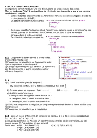 B- INSTRUCTIONS CONDITIONNELLES
Un algorithme permet d'exécuter une liste d'instructions les unes à la suite des autres.
Mais on peut aussi "dire" à un algorithme de n'exécuter des instructions que si une certaine
condition est remplie.
• Cela se fait grâce à la commande SI...ALORS que l'on peut insérer dans AlgoBox à l'aide du
bouton Ajouter SI...ALORS .
On obtient alors la structure suivante :
• Il est aussi possible d'indiquer en plus à l'algorithme de traiter le cas où la condition n'est pas
vérifiée. (cela se fait en cochant l'option Ajouter SINON dans la boîte de dialogue
correspondante à cette commande)
On obtient alors la structure suivante :
Ex 3 : L'algorithme ci-contre calcule la racine carrée
d'un nombre s'il est positif.
1) Programmer cet algorithme sur Algobox et le tester.
2) Que se passe-t-il si on saisit (-9) ?
3) Corriger l'algorithme pour qu'il affiche « Ce nombre n'a
pas de racine carrée. » quand on saisit une valeur
strictement négative.
Ex 4 :
1) a) Tracer une droite graduée d'origine O
et y placer les points A, B et C d'abscisse respective 3 ; (-2) et
2
3
.
b) Combien valent les longueurs : OA = ……… ; OB = ……… ; OC = …………..
c) Soit M le point d'abscisse x.
La longueur OM est appelée valeur absolue de x.
Si x est postif, alors la valeur absolue de x est ……….
Si x est négatif, alors la valeur absolue de x est ………..
2) Écrire, puis programmer sur Algobox, un programme permettant d'afficher la valeur absolue d'un
nombre donné.
3) Programmer cet algorithme sur la calculatrice.
Ex 5 : Dans un repère orthonormé, on considère les points A, B et C de coordonnées respectives
( xA ; yA ), ( xB ; yB ) et ( xC ; yC ).
Écrire, puis programmer sur Algobox, un algorithme qui permet de savoir si le triangle ABC est
isocèle ou non. S'il l'est, préciser en quel sommet.
Tester avec : a) A(1;1), B(5;1) et C(3;3) d) A(1;1), B(3;3), C(4;1)
b) A(3;3), B(5;1) et C(1;1)
c) A(5;1), B(3;3) et C(1;1)
 