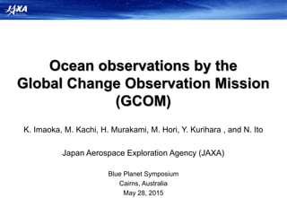 Ocean observations by the
Global Change Observation Mission
(GCOM)
K. Imaoka, M. Kachi, H. Murakami, M. Hori, Y. Kurihara , and N. Ito
Japan Aerospace Exploration Agency (JAXA)
Blue Planet Symposium
Cairns, Australia
May 28, 2015
 