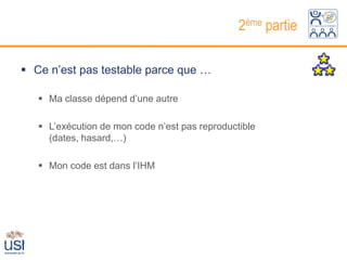 2ème partie

 Ce n’est pas testable parce que …

    Ma classe dépend d’une autre

    L’exécution de mon code n’est pas reproductible
     (dates, hasard,…)

    Mon code est dans l’IHM
 