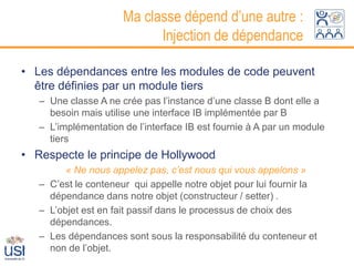 Ma classe dépend d’une autre :
                            Injection de dépendance

• Les dépendances entre les modules de code peuvent
  être définies par un module tiers
   – Une classe A ne crée pas l’instance d’une classe B dont elle a
     besoin mais utilise une interface IB implémentée par B
   – L’implémentation de l’interface IB est fournie à A par un module
     tiers
• Respecte le principe de Hollywood
         « Ne nous appelez pas, c’est nous qui vous appelons »
   – C’est le conteneur qui appelle notre objet pour lui fournir la
     dépendance dans notre objet (constructeur / setter) .
   – L’objet est en fait passif dans le processus de choix des
     dépendances.
   – Les dépendances sont sous la responsabilité du conteneur et
     non de l’objet.
 