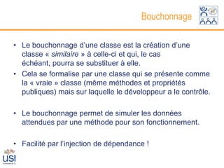 Bouchonnage

• Le bouchonnage d’une classe est la création d’une
  classe « similaire » à celle-ci et qui, le cas
  échéant, pourra se substituer à elle.
• Cela se formalise par une classe qui se présente comme
  la « vraie » classe (même méthodes et propriétés
  publiques) mais sur laquelle le développeur a le contrôle.

• Le bouchonnage permet de simuler les données
  attendues par une méthode pour son fonctionnement.

• Facilité par l’injection de dépendance !
 