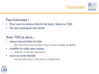 Conclusion

Pas d’excuses !
• Pour avoir le temps d’écrire les tests, faites du TDD
• On peut (presque) tout tester


Avec TDD je peux...
• mieux documenter le code
    – Mon code fait ce qui est décrit dans les tests ni plus, ni moins
• modifier le code sans risque
    – (détecter la moindre régression)
• avoir un code flexible
    – (non pas générique, mais prêt au changement)
 