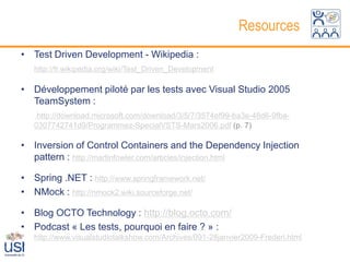 Resources
• Test Driven Development - Wikipedia :
   http://fr.wikipedia.org/wiki/Test_Driven_Development

• Développement piloté par les tests avec Visual Studio 2005
  TeamSystem :
    http://download.microsoft.com/download/3/5/7/3574ef99-ba3e-48d6-9fba-
   0307742741d9/Programmez-SpecialVSTS-Mars2006.pdf (p. 7)

• Inversion of Control Containers and the Dependency Injection
  pattern : http://martinfowler.com/articles/injection.html

• Spring .NET : http://www.springframework.net/
• NMock : http://nmock2.wiki.sourceforge.net/

• Blog OCTO Technology : http://blog.octo.com/
• Podcast « Les tests, pourquoi en faire ? » :
   http://www.visualstudiotalkshow.com/Archives/091-28janvier2009-Frederi.html
 