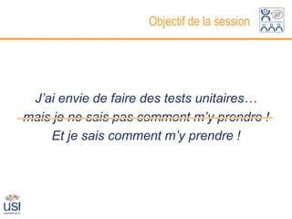 Objectif de la session




 J’ai envie de faire des tests unitaires…
mais je ne sais pas comment m’y prendre !
    Et je sais comment m’y prendre !
 