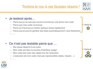 Tordons le cou à ces fausses raisons !

• Je testerai après…
   –   Parce que je ne sais pas encore comment je vais écrire mon code
   –   Parce que mon code va évoluer                                              Partie 1
   –   Parce qu’il faut que je montre quelque chose rapidement
   –   Parce que je pourrai générer des tests automatiquement / plus facilement
   –   …



• Ce n’est pas testable parce que …
   –   Ma classe dépend d’une autre
   –   Mon code est dans la couche d’interface usager                             Partie 2
   –   Mon code doit créer des objets lors de l’exécution
   –   L’exécution de mon code n’est pas reproductible (dates, hasard,…)
   –   …
 