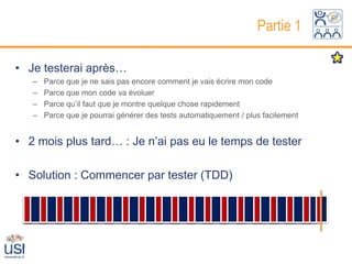 Partie 1

• Je testerai après…
   –   Parce que je ne sais pas encore comment je vais écrire mon code
   –   Parce que mon code va évoluer
   –   Parce qu’il faut que je montre quelque chose rapidement
   –   Parce que je pourrai générer des tests automatiquement / plus facilement


• 2 mois plus tard… : Je n’ai pas eu le temps de tester

• Solution : Commencer par tester (TDD)

                                  Développement
                           Développement                                  Tests
 