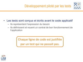 Développement piloté par les tests


• Les tests sont conçus et écrits avant le code applicatif
   – Ils représentent l’expression du besoin
   – Ils définissent et nouent un contrat de bon fonctionnement de
     l’application



            Chaque ligne de code est justifiée
             par un test qui ne passait pas.
 