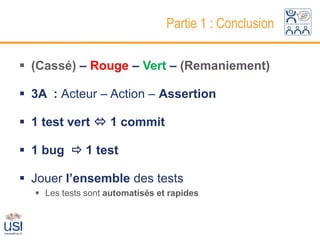 Partie 1 : Conclusion

 (Cassé) – Rouge – Vert – (Remaniement)

 3A : Acteur – Action – Assertion

 1 test vert  1 commit

 1 bug  1 test

 Jouer l’ensemble des tests
   Les tests sont automatisés et rapides
 