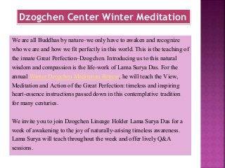 Dzogchen Center Winter Meditation
We are all Buddhas by nature–we only have to awaken and recognize
who we are and how we fit perfectly in this world. This is the teaching of
the innate Great Perfection–Dzogchen. Introducing us to this natural
wisdom and compassion is the life-work of Lama Surya Das. For the
annual Winter Dzogchen Meditation Retreat, he will teach the View,
Meditation and Action of the Great Perfection: timeless and inspiring
heart-essence instructions passed down in this contemplative tradition
for many centuries.
We invite you to join Dzogchen Lineage Holder Lama Surya Das for a
week of awakening to the joy of naturally-arising timeless awareness.
Lama Surya will teach throughout the week and offer lively Q&A
sessions.
 