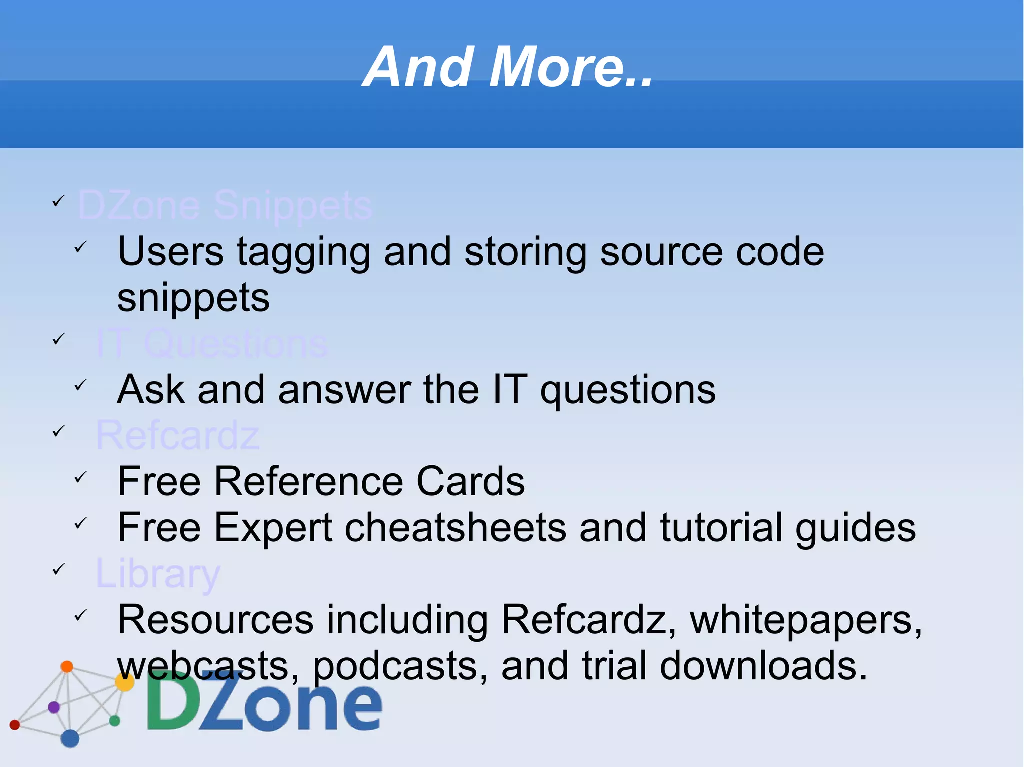 And More.. DZone Snippets Users tagging and storing source code snippets  IT Questions Ask and answer the IT questions Refcardz Free Reference Cards Free Expert cheatsheets and tutorial guides Library Resources including Refcardz, whitepapers, webcasts, podcasts, and trial downloads. 