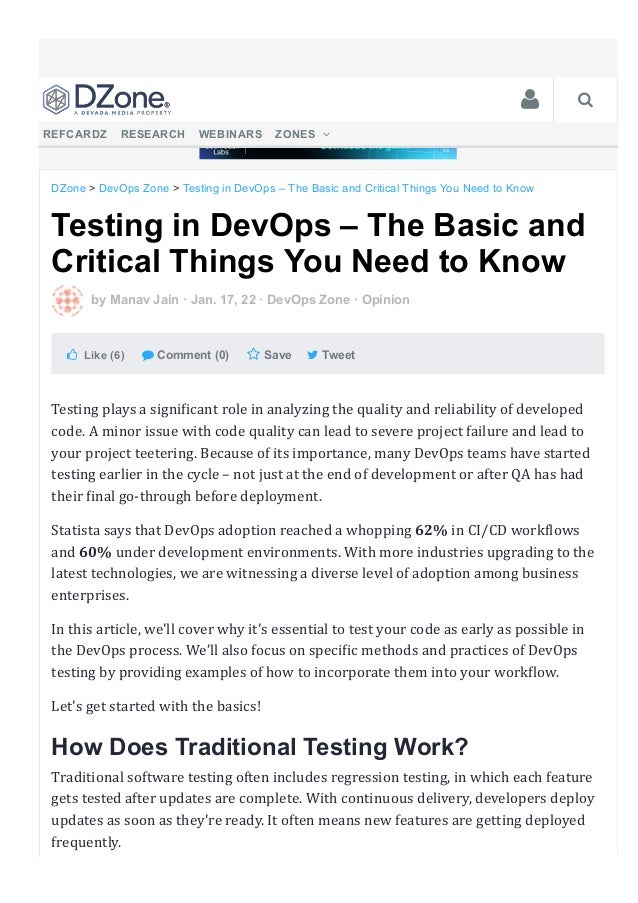 Testing in DevOps – The Basic and
Critical Things You Need to Know
 by Manav Jain ꞏ Jan. 17, 22 ꞏ DevOps Zone ꞏ Opinion
  Like (6)    Comment (0)    Save     Tweet 
Testing plays a signi몭icant role in analyzing the quality and reliability of developed
code. A minor issue with code quality can lead to severe project failure and lead to
your project teetering. Because of its importance, many DevOps teams have started
testing earlier in the cycle – not just at the end of development or after QA has had
their 몭inal go‑through before deployment.
Statista says that DevOps adoption reached a whopping 62% in CI/CD work몭lows
and 60% under development environments. With more industries upgrading to the
latest technologies, we are witnessing a diverse level of adoption among business
enterprises.
In this article, we'll cover why it's essential to test your code as early as possible in
the DevOps process. We’ll also focus on speci몭ic methods and practices of DevOps
testing by providing examples of how to incorporate them into your work몭low.
Let's get started with the basics!
How Does Traditional Testing Work?
Traditional software testing often includes regression testing, in which each feature
gets tested after updates are complete. With continuous delivery, developers deploy
updates as soon as they're ready. It often means new features are getting deployed
frequently.
DZone > DevOps Zone > Testing in DevOps – The Basic and Critical Things You Need to Know
   
REFCARDZ  RESEARCH  WEBINARS  ZONES  
 