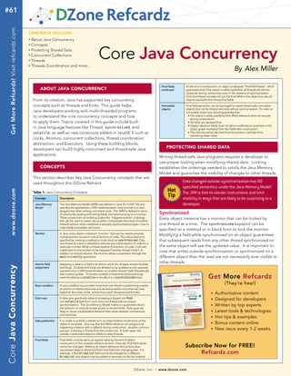 #61  Get More Refcardz! Visit refcardz.com


                                             contents incLude:
                                             n	
                                                  About Java Concurrency
                                                  Concepts


                                                                                                         Core Java Concurrency
                                             n	


                                             n	
                                                  Protecting Shared Data
                                             n	
                                                  Concurrent Collections
                                             n	
                                                  Threads
                                                  Threads Coordination and more...
                                                                                                                                                                                                                         By Alex Miller
                                             n	




                                                                                                                                                            Final fields,     At the end of construction, an object undergoes “final field freeze”, which
                                                        About jAvA concurrency                                                                              continued         guarantees that if the object is safely published, all threads will see the
                                                                                                                                                                              values set during construction even in the absence of synchronization.
                                                                                                                                                                              Final field freeze includes not just the final fields in the object but also all
                                                   From its creation, Java has supported key concurrency                                                                      objects reachable from those final fields.

                                                   concepts such as threads and locks. This guide helps                                                     Immutable         Final field semantics can be leveraged to create thread-safe immutable
                                                                                                                                                            objects           objects that can be shared and read without synchronization. To make an
                                                   Java developers working with multi-threaded programs                                                                       immutable object you should guarantee that:
                                                   to understand the core concurrency concepts and how                                                                          • The object is safely published (the this reference does not escape
                                                                                                                                                                                  during construction)
                                                   to apply them. Topics covered in this guide include built-                                                                   • All fields are declared final
                                                                                                                                                                                • Object reference fields must not allow modifications anywhere in the
                                                   in Java language features like Thread, synchronized, and                                                                       object graph reachable from the fields after construction.
                                                   volatile, as well as new constructs added in JavaSE 5 such as                                                                • The class should be declared final (to prevent a subclass from
                                                                                                                                                                                  subverting these rules)
                                                   Locks, Atomics, concurrent collections, thread coordination
                                                   abstraction, and Executors. Using these building blocks,
                                                   developers can build highly concurrent and thread-safe Java                                                  protecting shAred dAtA
                                                   applications.
                                                                                                                                                           Writing thread-safe Java programs requires a developer to
                                                                                                                                                           use proper locking when modifying shared data. Locking
                                                        concepts                                                                                           establishes the orderings needed to satisfy the Java Memory
                                                                                                                                                           Model and guarantee the visibility of changes to other threads.
                                                   This section describes key Java Concurrency concepts that are
                                                   used throughout this DZone Refcard.                                                                                      Data changed outside synchronization has NO
                                                                                                                                                                            specified semantics under the Java Memory Model!
                                                                                                                                                                 Hot
     www.dzone.com




                                                   table 1: Java Concurrency Concepts                                                                                       The JVM is free to reorder instructions and limit
                                                    Concept            Description
                                                                                                                                                                 Tip        visibility in ways that are likely to be surprising to a
                                                    Java Memory        The Java Memory Model (JMM) was defined in Java SE 5 (JSR 133) and                                   developer.
                                                    Model              specifies the guarantees a JVM implementation must provide to a Java
                                                                       programmer when writing concurrent code. The JMM is defined in terms
                                                                       of actions like reading and writing fields, and synchronizing on a monitor.         Synchronized
                                                                       These actions form an ordering (called the “happens-before” ordering)               Every object instance has a monitor that can be locked by
                                                                       that can be used to reason about when a thread sees the result of another
                                                                       thread’s actions, what constitutes a properly synchronized program, how to          one thread at a time. The synchronized keyword can be
                                                                       make fields immutable, and more.
                                                                                                                                                           specified on a method or in block form to lock the monitor.
                                                    Monitor            In Java, every object contains a “monitor” that can be used to provide
                                                                       mutual exlusion access to critical sections of code. The critical section is
                                                                                                                                                           Modifying a field while synchronized on an object guarantees
                                                                       specified by marking a method or code block as synchronized. Only                   that subsequent reads from any other thread synchronized on
                                                                       one thread at a time is allowed to execute any critical section of code for a
                                                                       particular monitor. When a thread reaches this section of code, it will wait        the same object will see the updated value. It is important to
                                                                       indefinitely for the monitor to be released if another thread holds it. In
                                                                       addition to mutual exlusion, the monitor allows cooperation through the
                                                                                                                                                           note that writes outside synchronization or synchronized on a
                                                                       wait and notify operations.                                                         different object than the read are not necessarily ever visible to
                                                    Atomic field       Assigning a value to a field is an atomic action for all types except doubles
                                                                                                                                                           other threads.
Core java concurrency




                                                    assignment         and longs. Doubles and longs are allowed to be updated as two separate
                                                                       operations by a JVM implementation so another thread might theoretically

                                                                                                                                                                                                  Get More Refcardz
                                                                       see a partial update. To protect updates of shared doubles and longs,
                                                                       mark the field as a volatile or modify it in a synchronized block.

                                                    Race condition     A race condition occurs when more than one thread is performing a series
                                                                                                                                                                                                                (They’re free!)
                                                                       of actions on shared resources and several possible outcomes can exist
                                                                       based on the order of the actions from each thread are performed.                                                            n   Authoritative content
                                                    Data race          A data race specifically refers to accessing a shared non-final
                                                                       non-volatile field from more than one thread without proper
                                                                                                                                                                                                    n   Designed for developers
                                                                       synchronization. The Java Memory Model makes no guarantees about                                                             n   Written by top experts
                                                                       the behavior of unsynchronized access to shared fields. Data races are
                                                                       likely to cause unpredictable behavior that varies between architectures                                                     n   Latest tools & technologies
                                                                       and machines.
                                                                                                                                                                                                    n   Hot tips & examples
                                                    Safe publication   It is unsafe to publish a reference to an object before construction of the
                                                                       object is complete. One way that the this reference can escape is by
                                                                                                                                                                                                    n   Bonus content online
                                                                       registering a listener with a callback during construction. Another common
                                                                       scenario is starting a Thread from the constructor. In both cases, the
                                                                                                                                                                                                    n   New issue every 1-2 weeks
                                                                       partially constructed object is visible to other threads.

                                                    Final fields       Final fields must be set to an explicit value by the end of object
                                                                       construction or the compiler will emit an error. Once set, final field values
                                                                       cannot be changed. Marking an object reference field as final does                                    Subscribe Now for FREE!
                                                                       not prevent objects referenced from that field from changing later. For
                                                                       example, a final ArrayList field cannot be changed to a different                                          Refcardz.com
                                                                       ArrayList, but objects may be added or removed on the list instance.



                                                                                                                                         DZone, Inc.   |   www.dzone.com
 
