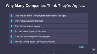 © 2017 CA. Confidential. All rights reserved.
Why Many Companies Think They’re Agile…
They moved some Dev projects from waterfall to agile
They’re having daily standups
They have a scrum master
Product owner is part of the team
They are all talking and walking agile…
And are talking about Continuous Delivery
BUT…
 