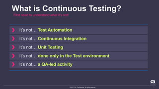 © 2017 CA. Confidential. All rights reserved.
What is Continuous Testing?
First need to understand what it’s not!
It’s not… Test Automation
It’s not… Continuous Integration
It’s not… Unit Testing
It’s not… done only in the Test environment
It’s not… a QA-led activity
7
 