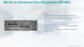 MX104 as distributed Security gateway (MS-MIC)
Key Benefit:
• Satisfy X2 latency and performance requirements by
pushing security functions into access layer
• Use router-integrated SeGW concept to reduce
CAPEX/OPEX
• Reduced impact for node loss
• Co-located access layer routing functions
• Excellent IPSec performance (~3.5-4.5Gbps IPSec IMIX) in
a small form factor unit
• Additional security functions on MS-MIC if required (e.g.
stateful firewall)
 