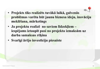 • Projekts tiks realizēts tuvākā laikā, galvenās
              problēmas varētu būt jaunu biznesa ideju, inovāciju
              meklēšana, mārketings
            • Ja projektu realizē no saviem līdzekļiem –
              iespējams ietaupīt pusi no projekta izmaksām uz
              darba samaksas rēķina
            • Svarīgi ārējo investīciju piesaiste




Dzintars Aprubis PV-30 grupa                                        18
 