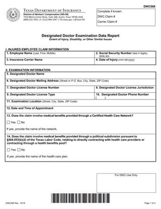 DWC068
DWC068 Rev. 10/18 Page 1 of 3
Designated Doctor Examination Data Report
Extent of Injury, Disability, or Other Similar Issues
I. INJURED EMPLOYEE CLAIM INFORMATION
1. Employee Name (Last, First, Middle) 2. Social Security Number (last 4 digits)
XXX-XX-
3. Insurance Carrier Name 4. Date of Injury (mm-dd-yyyy)
II. EXAMINATION INFORMATION
5. Designated Doctor Name
6. Designated Doctor Mailing Address (Street or P.O. Box, City, State, ZIP Code)
7. Designated Doctor License Number 8. Designated Doctor License Jurisdiction
9. Designated Doctor License Type 10. Designated Doctor Phone Number
( )
11. Examination Location (Street, City, State, ZIP Code)
12. Date and Time of Appointment
13. Does the claim involve medical benefits provided through a Certified Health Care Network?
Yes No
If yes, provide the name of the network.
14. Does the claim involve medical benefits provided through a political subdivision pursuant to
§504.053(b)(2) of the Texas Labor Code, relating to directly contracting with health care providers or
contracting through a health benefits pool?
Yes No
If yes, provide the name of the health care plan.
For DWC Use Only
Complete if known:
DWC Claim #
Carrier Claim #
 