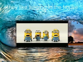 They like singing in the house