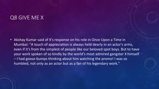 Q8 GIVE ME X
• Akshay Kumar said of X's response on his role in Once Upon a Time in
Mumbai: "A touch of appreciation is always held dearly in an actor's arms,
even if it's from the simplest of people like our beloved spot boys. But to have
your work spoken of so kindly by the world's most admired gangster X himself
– I had goose-bumps thinking about him watching the promo! I was so
humbled, not only as an actor but as a fan of his legendary work."
 