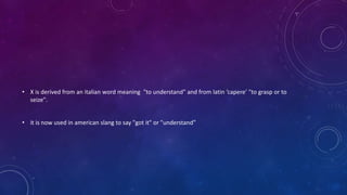 • X is derived from an italian word meaning "to understand" and from latin ‘capere’ "to grasp or to
seize".
• it is now used in american slang to say "got it" or "understand”
 