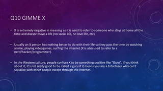 Q10 GIMME X
• X is extremely negative in meaning as it is used to refer to someone who stays at home all the
time and doesn't have a life (no social life, no love life, etc)
• Usually an X person has nothing better to do with their life so they pass the time by watching
anime, playing videogames, surfing the internet (X is also used to refer to a
nerd/hacker/programmer).
• In the Western culture, people confuse X to be something positive like "Guru". If you think
about it, it's not really good to be called a guru if it means you are a total loser who can't
socialize with other people except through the Internet.
 