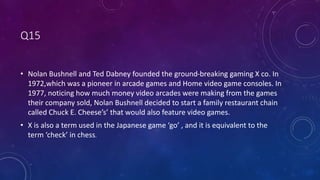 Q15
• Nolan Bushnell and Ted Dabney founded the ground-breaking gaming X co. In
1972,which was a pioneer in arcade games and Home video game consoles. In
1977, noticing how much money video arcades were making from the games
their company sold, Nolan Bushnell decided to start a family restaurant chain
called Chuck E. Cheese’s’ that would also feature video games.
• X is also a term used in the Japanese game ‘go’ , and it is equivalent to the
term ‘check’ in chess.
 