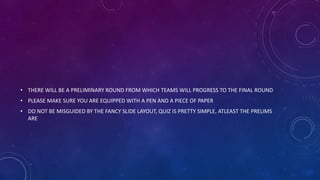 • THERE WILL BE A PRELIMINARY ROUND FROM WHICH TEAMS WILL PROGRESS TO THE FINAL ROUND
• PLEASE MAKE SURE YOU ARE EQUIPPED WITH A PEN AND A PIECE OF PAPER
• DO NOT BE MISGUIDED BY THE FANCY SLIDE LAYOUT, QUIZ IS PRETTY SIMPLE, ATLEAST THE PRELIMS
ARE
 