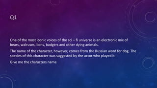 Q1
One of the most iconic voices of the sci – fi universe is an electronic mix of
bears, walruses, lions, badgers and other dying animals.
The name of the character, however, comes from the Russian word for dog. The
species of this character was suggested by the actor who played it
Give me the characters name
 