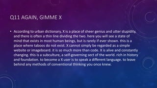 Q11 AGAIN, GIMME X
• According to urban dictionary, X is a place of sheer genius and utter stupidity,
and there is often a thin line dividing the two. here you will see a state of
mind that exists in most human beings, but is rarely if ever shown. this is a
place where taboos do not exist. X cannot simply be regarded as a simple
website or imageboard. it is so much more than code. X is alive and constantly
changing. this is a subculture, a self-governing sect of the world. rich in history
and foundation. to become a X user is to speak a different language. to leave
behind any methods of conventional thinking you once knew.
 