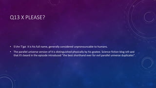 Q13 X PLEASE?
• S'chn T'gai X is his full name, generally considered unpronouncable to humans.
• The parallel universe version of X is distinguished physically by his goatee. Science fiction blog io9 said
that X's beard in the episode introduced "the best shorthand ever for evil parallel universe duplicates".
 