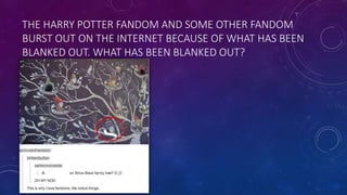 THE HARRY POTTER FANDOM AND SOME OTHER FANDOM
BURST OUT ON THE INTERNET BECAUSE OF WHAT HAS BEEN
BLANKED OUT. WHAT HAS BEEN BLANKED OUT?
 