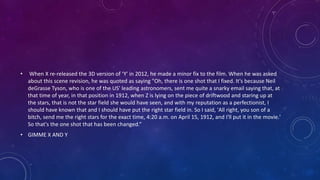 • When X re-released the 3D version of ‘Y' in 2012, he made a minor fix to the film. When he was asked
about this scene revision, he was quoted as saying "Oh, there is one shot that I fixed. It's because Neil
deGrasse Tyson, who is one of the US' leading astronomers, sent me quite a snarky email saying that, at
that time of year, in that position in 1912, when Z is lying on the piece of driftwood and staring up at
the stars, that is not the star field she would have seen, and with my reputation as a perfectionist, I
should have known that and I should have put the right star field in. So I said, 'All right, you son of a
bitch, send me the right stars for the exact time, 4:20 a.m. on April 15, 1912, and I'll put it in the movie.'
So that's the one shot that has been changed.“
• GIMME X AND Y
 