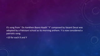 X’s song from ‘ Do Aankhen Baara Haath’ ‘Y’ composed by Vasant Desai was
adopted by a Pakistani school as its morning anthem. Y is now considered a
patriotic song.
+10 for each X and Y
 