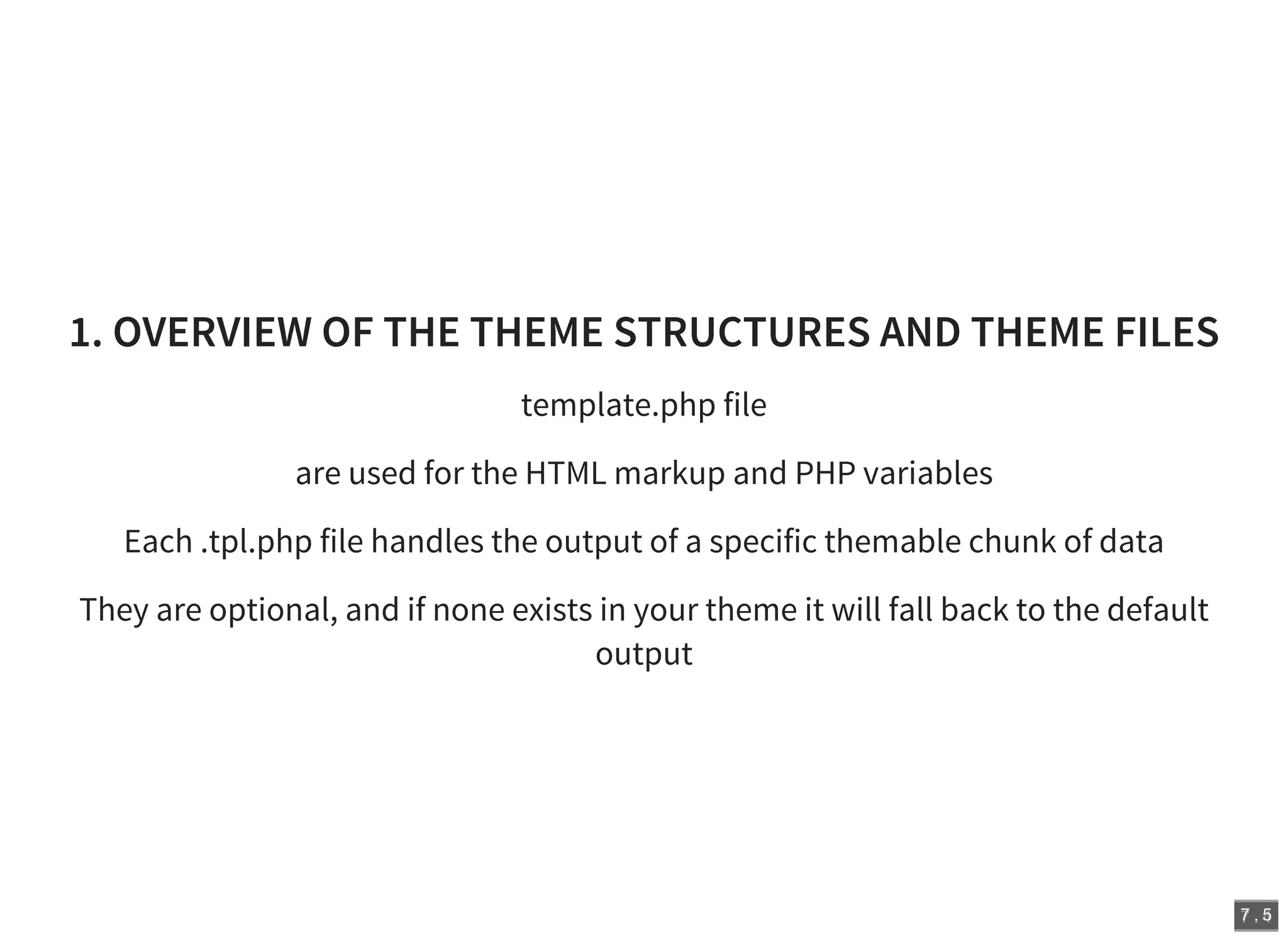 7 . 47 . 5
1. OVERVIEW OF THE THEME STRUCTURES AND THEME FILES
template.php file
are used for the HTML markup and PHP variables
Each .tpl.php file handles the output of a specific themable chunk of data
They are optional, and if none exists in your theme it will fall back to the default
output
 