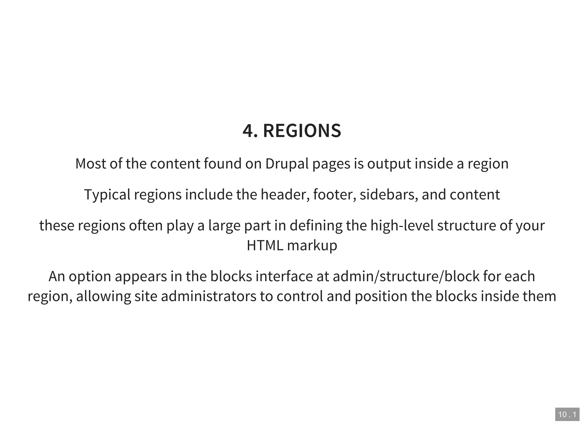 10 . 1
4. REGIONS
Most of the content found on Drupal pages is output inside a region
Typical regions include the header, footer, sidebars, and content
these regions often play a large part in defining the high-level structure of your
HTML markup
An option appears in the blocks interface at admin/structure/block for each
region, allowing site administrators to control and position the blocks inside them
 