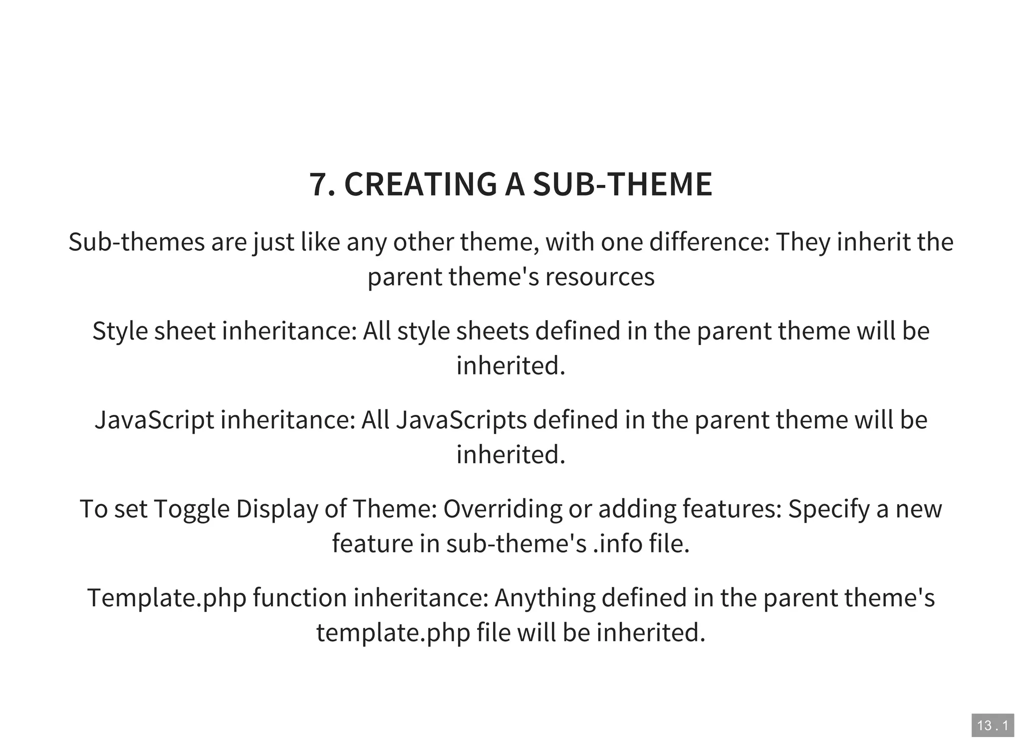 13 . 1
7. CREATING A SUB-THEME
Sub-themes are just like any other theme, with one difference: They inherit the
parent theme's resources
Style sheet inheritance: All style sheets defined in the parent theme will be
inherited.
JavaScript inheritance: All JavaScripts defined in the parent theme will be
inherited.
To set Toggle Display of Theme: Overriding or adding features: Specify a new
feature in sub-theme's .info file.
Template.php function inheritance: Anything defined in the parent theme's
template.php file will be inherited.
 