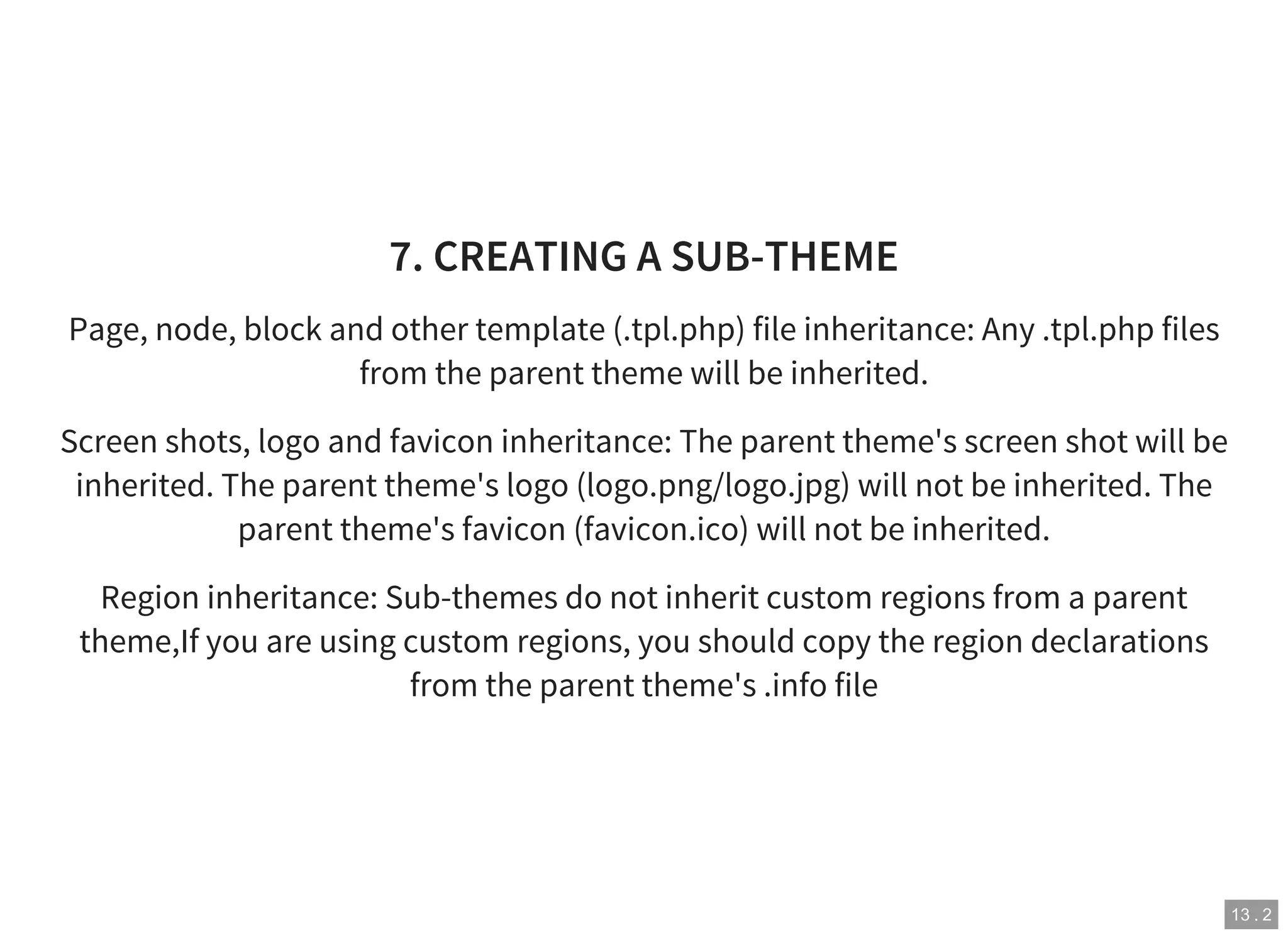 13 . 2
7. CREATING A SUB-THEME
Page, node, block and other template (.tpl.php) file inheritance: Any .tpl.php files
from the parent theme will be inherited.
Screen shots, logo and favicon inheritance: The parent theme's screen shot will be
inherited. The parent theme's logo (logo.png/logo.jpg) will not be inherited. The
parent theme's favicon (favicon.ico) will not be inherited.
Region inheritance: Sub-themes do not inherit custom regions from a parent
theme,If you are using custom regions, you should copy the region declarations
from the parent theme's .info file
 