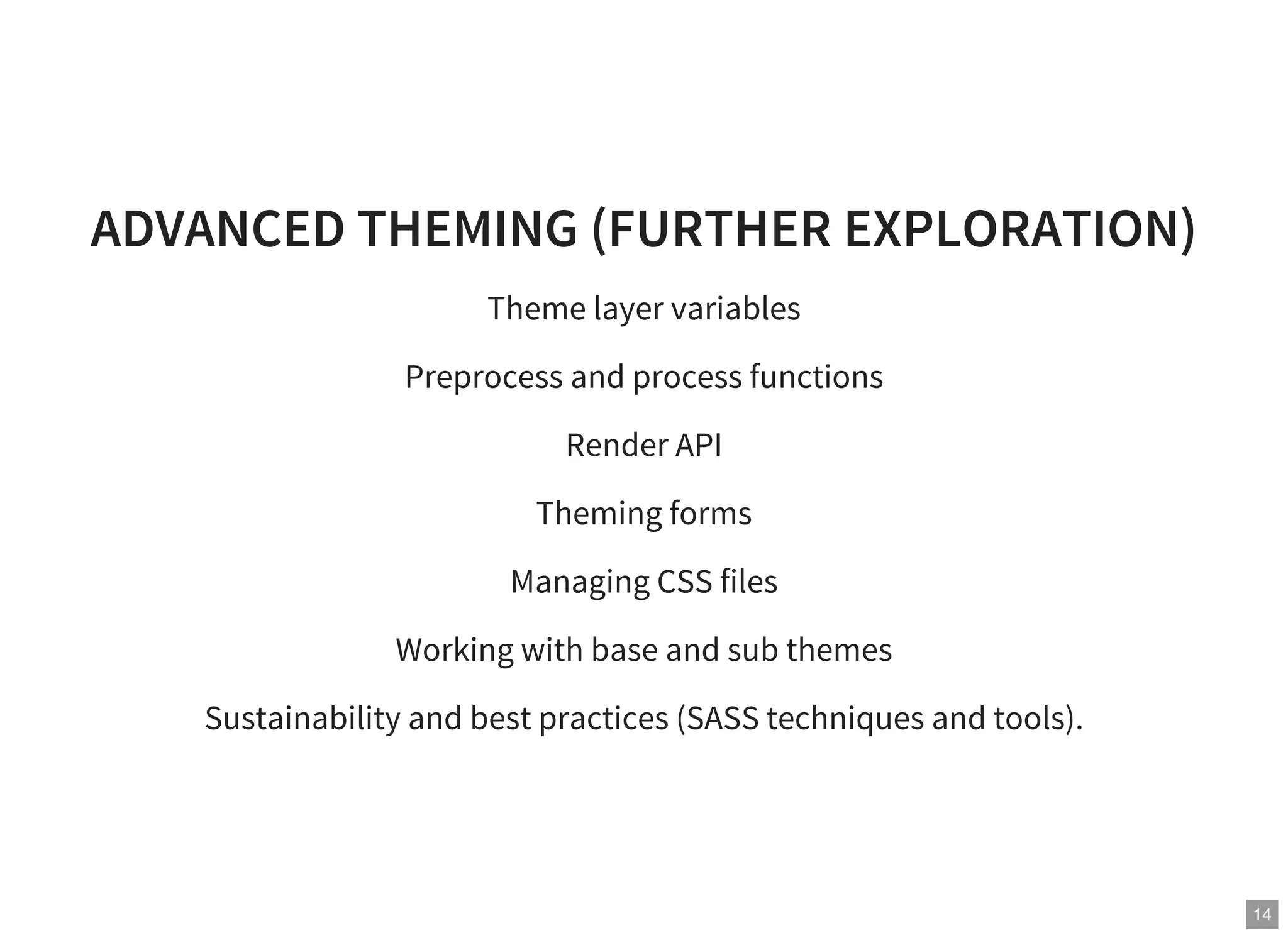 14
ADVANCED THEMING (FURTHER EXPLORATION)
Theme layer variables
Preprocess and process functions
Render API
Theming forms
Managing CSS files
Working with base and sub themes
Sustainability and best practices (SASS techniques and tools).
 