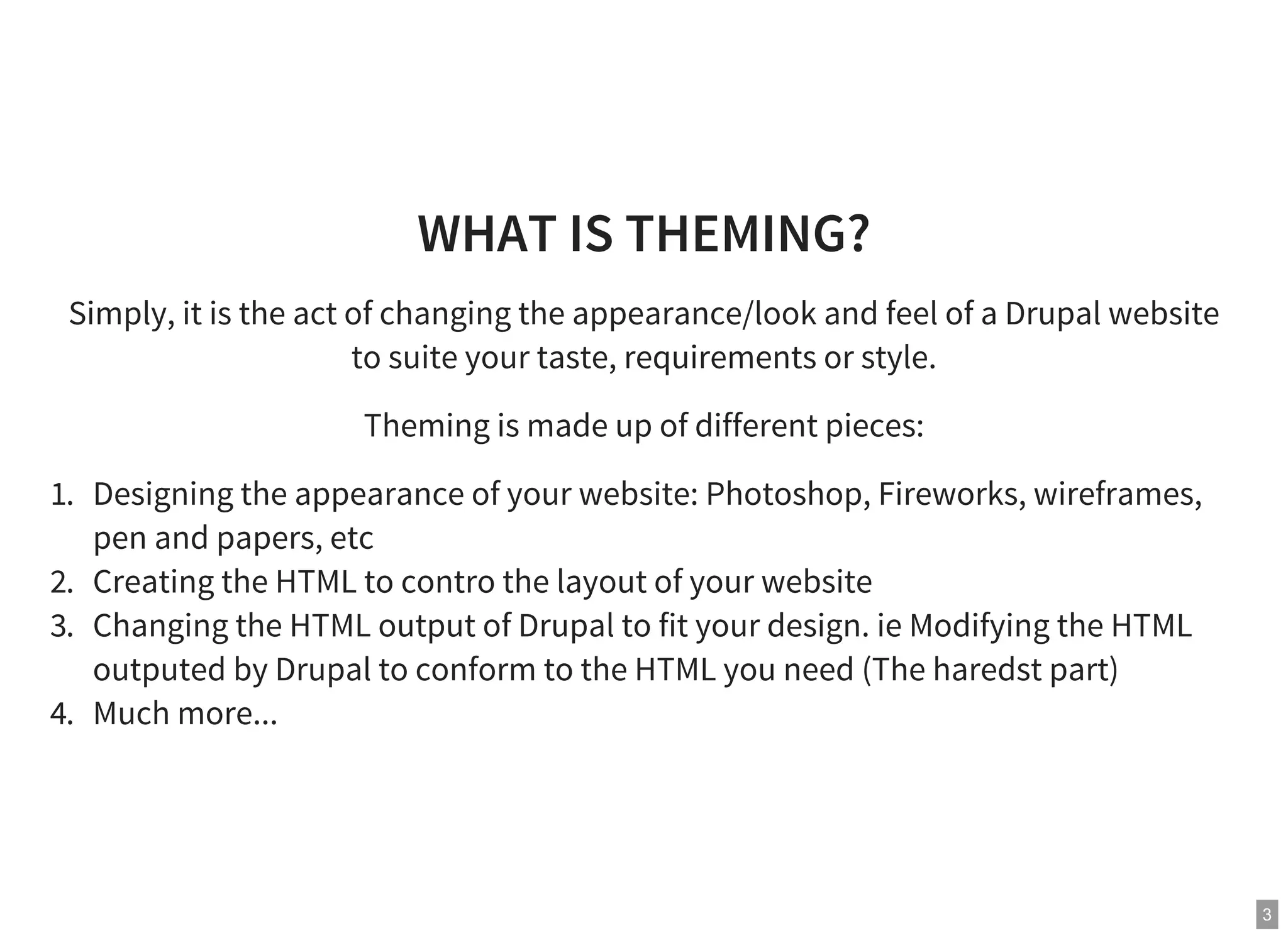 3
WHAT IS THEMING?
Simply, it is the act of changing the appearance/look and feel of a Drupal website
to suite your taste, requirements or style.
Theming is made up of different pieces:
1. Designing the appearance of your website: Photoshop, Fireworks, wireframes,
pen and papers, etc
2. Creating the HTML to contro the layout of your website
3. Changing the HTML output of Drupal to fit your design. ie Modifying the HTML
outputed by Drupal to conform to the HTML you need (The haredst part)
4. Much more...
 