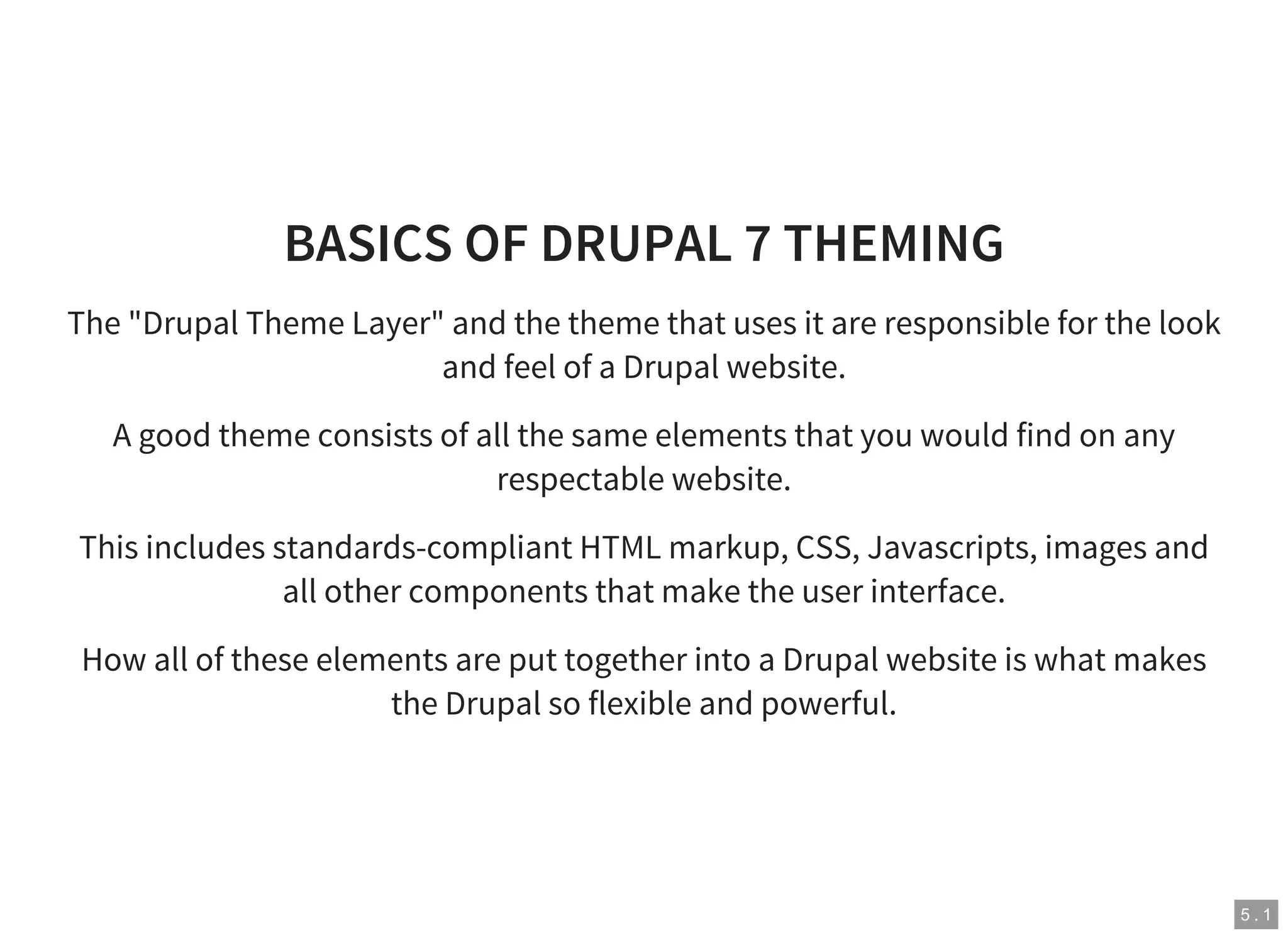 5 . 1
BASICS OF DRUPAL 7 THEMING
The "Drupal Theme Layer" and the theme that uses it are responsible for the look
and feel of a Drupal website.
A good theme consists of all the same elements that you would find on any
respectable website.
This includes standards-compliant HTML markup, CSS, Javascripts, images and
all other components that make the user interface.
How all of these elements are put together into a Drupal website is what makes
the Drupal so flexible and powerful.
 