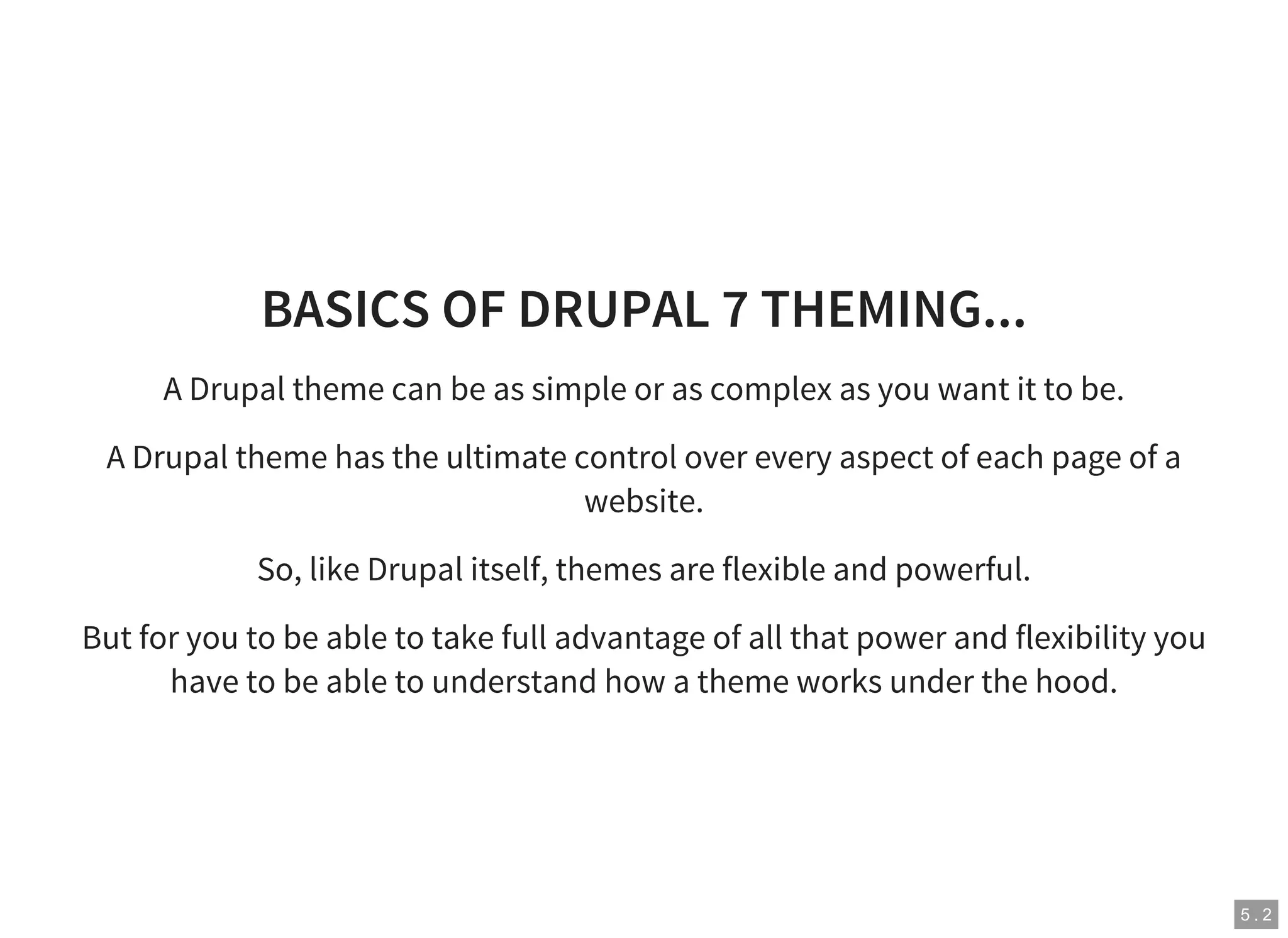 5 . 2
BASICS OF DRUPAL 7 THEMING...
A Drupal theme can be as simple or as complex as you want it to be.
A Drupal theme has the ultimate control over every aspect of each page of a
website.
So, like Drupal itself, themes are flexible and powerful.
But for you to be able to take full advantage of all that power and flexibility you
have to be able to understand how a theme works under the hood.
 