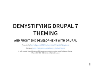 1
DEMYSTIFYING DRUPAL 7
THEMING
AND FRONT END DEVELOPMENT WITH DRUPAL
Presented by /
Company /
A web, mobile, Drupal design and development services provider based in Lagos, Nigeria,
Phone: 081 7608 4053 Email: info@icelark.com
Tony N. Ogbonna (CEO/Developer Icelark Projects) @togbonna
Icelark Projects (www.icelark.com) @icelarkProjects
 