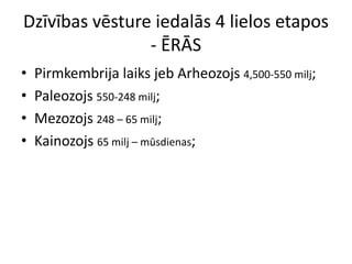 Dzīvības vēsture iedalās 4 lielos etapos
                - ĒRĀS
•   Pirmkembrija laiks jeb Arheozojs 4,500-550 milj;
•   Paleozojs 550-248 milj;
•   Mezozojs 248 – 65 milj;
•   Kainozojs 65 milj – mūsdienas;
 