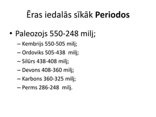 Ēras iedalās sīkāk Periodos
• Paleozojs 550-248 milj;
  – Kembrijs 550-505 milj;
  – Ordoviks 505-438 milj;
  – Silūrs 438-408 milj;
  – Devons 408-360 milj;
  – Karbons 360-325 milj;
  – Perms 286-248 milj.
 